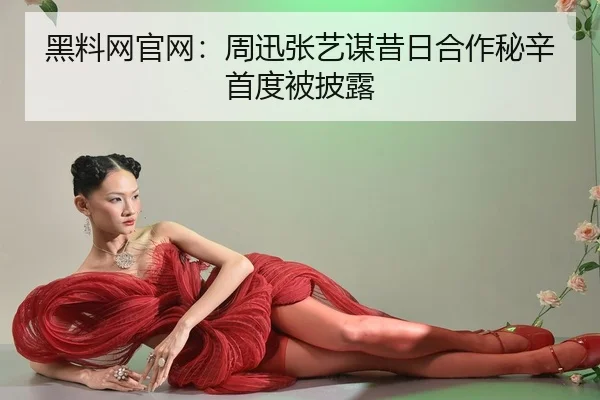 黑料网官网：周迅张艺谋昔日合作秘辛首度被披露