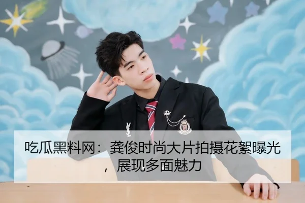 吃瓜黑料网：龚俊时尚大片拍摄花絮曝光，展现多面魅力